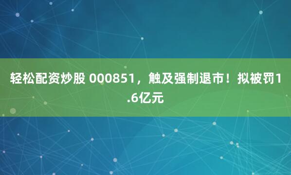 轻松配资炒股 000851，触及强制退市！拟被罚1.6亿元