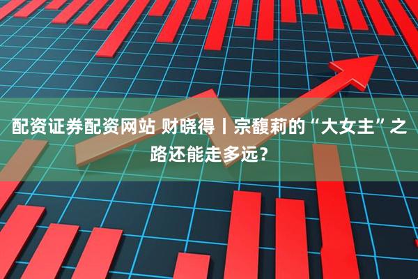 配资证券配资网站 财晓得丨宗馥莉的“大女主”之路还能走多远？