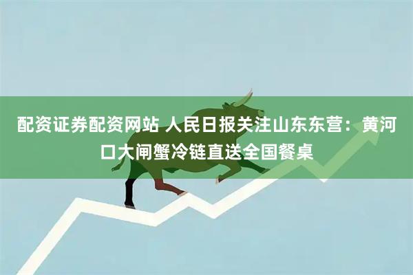 配资证券配资网站 人民日报关注山东东营：黄河口大闸蟹冷链直送全国餐桌