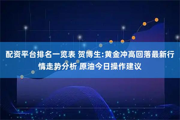 配资平台排名一览表 贺博生:黄金冲高回落最新行情走势分析 原油今日操作建议