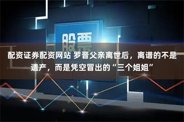 配资证券配资网站 罗晋父亲离世后，离谱的不是遗产，而是凭空冒出的“三个姐姐”