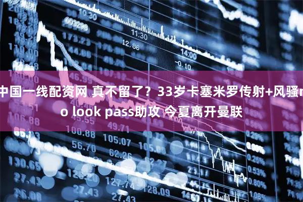 中国一线配资网 真不留了？33岁卡塞米罗传射+风骚no look pass助攻 今夏离开曼联