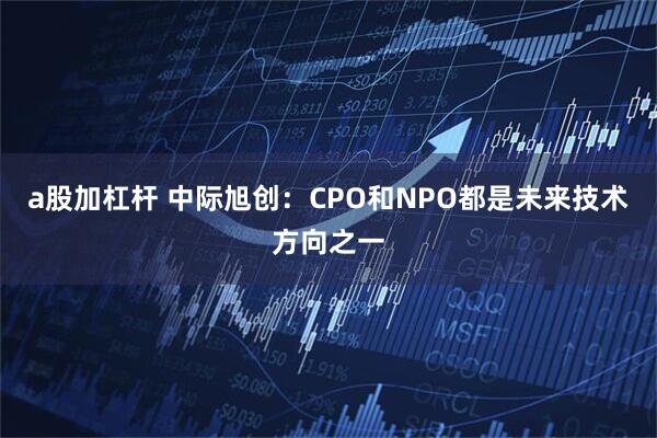 a股加杠杆 中际旭创：CPO和NPO都是未来技术方向之一