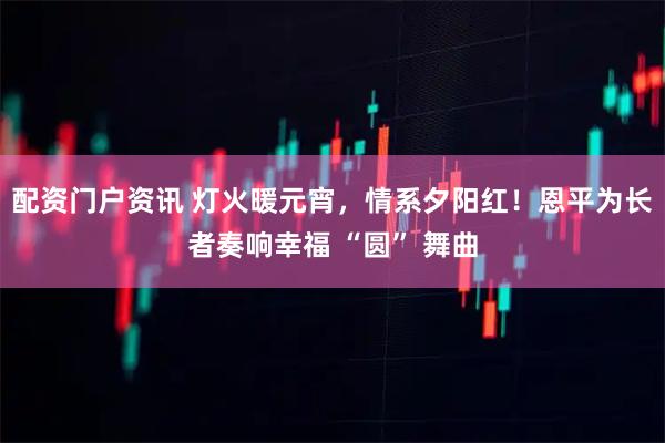 配资门户资讯 灯火暖元宵，情系夕阳红！恩平为长者奏响幸福 “圆” 舞曲